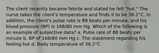 The client recently became febrile and stated he felt "hot." The nurse takes the client's temperature and finds it to be 38.2°C. In addition, the client's pulse rate is 88 beats per minute, and his blood pressure (BP) is 168/80 mm Hg. Which of the following is an example of subjective data? a. Pulse rate of 88 beats per minute b. BP of 168/80 mm Hg c. The statement regarding his feeling hot d. Body temperature of 38.2°C