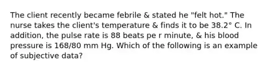 The client recently became febrile & stated he "felt hot." The nurse takes the client's temperature & finds it to be 38.2° C. In addition, the pulse rate is 88 beats pe r minute, & his blood pressure is 168/80 mm Hg. Which of the following is an example of subjective data?