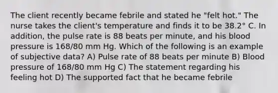 The client recently became febrile and stated he "felt hot." The nurse takes the client's temperature and finds it to be 38.2° C. In addition, the pulse rate is 88 beats per minute, and his blood pressure is 168/80 mm Hg. Which of the following is an example of subjective data? A) Pulse rate of 88 beats per minute B) Blood pressure of 168/80 mm Hg C) The statement regarding his feeling hot D) The supported fact that he became febrile