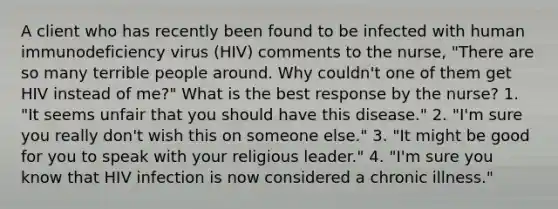 A client who has recently been found to be infected with human immunodeficiency virus (HIV) comments to the nurse, "There are so many terrible people around. Why couldn't one of them get HIV instead of me?" What is the best response by the nurse? 1. "It seems unfair that you should have this disease." 2. "I'm sure you really don't wish this on someone else." 3. "It might be good for you to speak with your religious leader." 4. "I'm sure you know that HIV infection is now considered a chronic illness."