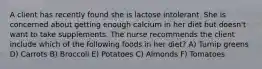 A client has recently found she is lactose intolerant. She is concerned about getting enough calcium in her diet but doesn't want to take supplements. The nurse recommends the client include which of the following foods in her diet? A) Turnip greens D) Carrots B) Broccoli E) Potatoes C) Almonds F) Tomatoes