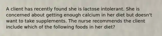 A client has recently found she is lactose intolerant. She is concerned about getting enough calcium in her diet but doesn't want to take supplements. The nurse recommends the client include which of the following foods in her diet?