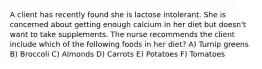 A client has recently found she is lactose intolerant. She is concerned about getting enough calcium in her diet but doesn't want to take supplements. The nurse recommends the client include which of the following foods in her diet? A) Turnip greens B) Broccoli C) Almonds D) Carrots E) Potatoes F) Tomatoes