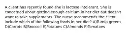 A client has recently found she is lactose intolerant. She is concerned about getting enough calcium in her diet but doesn't want to take supplements. The nurse recommends the client include which of the following foods in her diet? A)Turnip greens D)Carrots B)Broccoli E)Potatoes C)Almonds F)Tomatoes