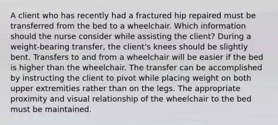 A client who has recently had a fractured hip repaired must be transferred from the bed to a wheelchair. Which information should the nurse consider while assisting the client? During a weight-bearing transfer, the client's knees should be slightly bent. Transfers to and from a wheelchair will be easier if the bed is higher than the wheelchair. The transfer can be accomplished by instructing the client to pivot while placing weight on both upper extremities rather than on the legs. The appropriate proximity and visual relationship of the wheelchair to the bed must be maintained.