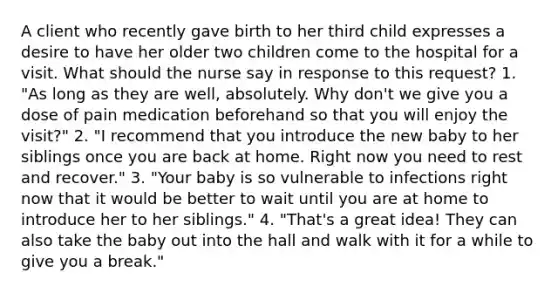 A client who recently gave birth to her third child expresses a desire to have her older two children come to the hospital for a visit. What should the nurse say in response to this request? 1. "As long as they are well, absolutely. Why don't we give you a dose of pain medication beforehand so that you will enjoy the visit?" 2. "I recommend that you introduce the new baby to her siblings once you are back at home. Right now you need to rest and recover." 3. "Your baby is so vulnerable to infections right now that it would be better to wait until you are at home to introduce her to her siblings." 4. "That's a great idea! They can also take the baby out into the hall and walk with it for a while to give you a break."