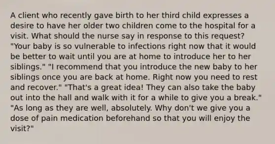 A client who recently gave birth to her third child expresses a desire to have her older two children come to the hospital for a visit. What should the nurse say in response to this request? "Your baby is so vulnerable to infections right now that it would be better to wait until you are at home to introduce her to her siblings." "I recommend that you introduce the new baby to her siblings once you are back at home. Right now you need to rest and recover." "That's a great idea! They can also take the baby out into the hall and walk with it for a while to give you a break." "As long as they are well, absolutely. Why don't we give you a dose of pain medication beforehand so that you will enjoy the visit?"