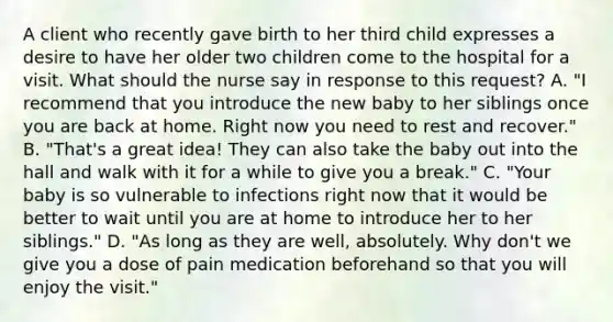 A client who recently gave birth to her third child expresses a desire to have her older two children come to the hospital for a visit. What should the nurse say in response to this request? A. "I recommend that you introduce the new baby to her siblings once you are back at home. Right now you need to rest and recover." B. "That's a great idea! They can also take the baby out into the hall and walk with it for a while to give you a break." C. "Your baby is so vulnerable to infections right now that it would be better to wait until you are at home to introduce her to her siblings." D. "As long as they are well, absolutely. Why don't we give you a dose of pain medication beforehand so that you will enjoy the visit."