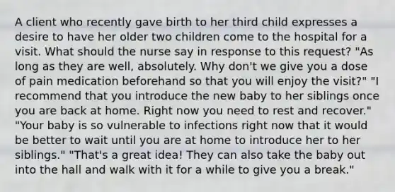 A client who recently gave birth to her third child expresses a desire to have her older two children come to the hospital for a visit. What should the nurse say in response to this request? "As long as they are well, absolutely. Why don't we give you a dose of pain medication beforehand so that you will enjoy the visit?" "I recommend that you introduce the new baby to her siblings once you are back at home. Right now you need to rest and recover." "Your baby is so vulnerable to infections right now that it would be better to wait until you are at home to introduce her to her siblings." "That's a great idea! They can also take the baby out into the hall and walk with it for a while to give you a break."