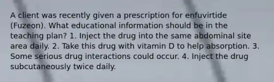 A client was recently given a prescription for enfuvirtide (Fuzeon). What educational information should be in the teaching plan? 1. Inject the drug into the same abdominal site area daily. 2. Take this drug with vitamin D to help absorption. 3. Some serious drug interactions could occur. 4. Inject the drug subcutaneously twice daily.