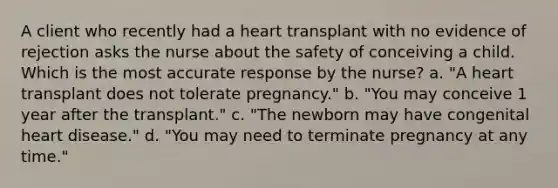 A client who recently had a heart transplant with no evidence of rejection asks the nurse about the safety of conceiving a child. Which is the most accurate response by the nurse? a. "A heart transplant does not tolerate pregnancy." b. "You may conceive 1 year after the transplant." c. "The newborn may have congenital heart disease." d. "You may need to terminate pregnancy at any time."