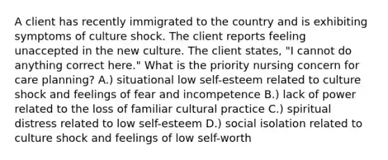 A client has recently immigrated to the country and is exhibiting symptoms of culture shock. The client reports feeling unaccepted in the new culture. The client states, "I cannot do anything correct here." What is the priority nursing concern for care planning? A.) situational low self-esteem related to culture shock and feelings of fear and incompetence B.) lack of power related to the loss of familiar cultural practice C.) spiritual distress related to low self-esteem D.) social isolation related to culture shock and feelings of low self-worth