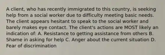 A client, who has recently immigrated to this country, is seeking help from a social worker due to difficulty meeting basic needs. The client appears hesitant to speak to the social worker and barely makes eye contact. The client's actions are MOST likely an indication of: A. Resistance to getting assistance from others B. Shame in asking for help C. Anger about the current situation D. Fear of discrimination