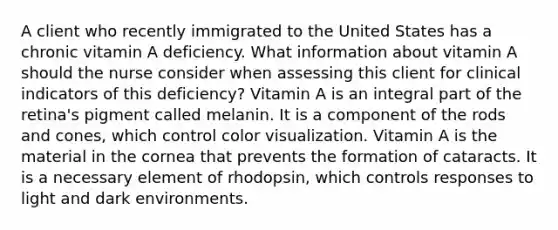 A client who recently immigrated to the United States has a chronic vitamin A deficiency. What information about vitamin A should the nurse consider when assessing this client for clinical indicators of this deficiency? Vitamin A is an integral part of the retina's pigment called melanin. It is a component of the rods and cones, which control color visualization. Vitamin A is the material in the cornea that prevents the formation of cataracts. It is a necessary element of rhodopsin, which controls responses to light and dark environments.