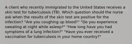 A client who recently immigrated to the United States receives a skin test for tuberculosis (TB). Which question should the nurse ask when the results of the skin test are positive for the infection? "Are you coughing up blood?" "Do you experience sweating at night while asleep?" "How long have you had symptoms of a lung infection?" "Have you ever received a vaccination for tuberculosis in your home country?"