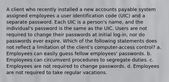 A client who recently installed a new accounts payable system assigned employees a user identification code (UIC) and a separate password. Each UIC is a person's name, and the individual's password is the same as the UIC. Users are not required to change their passwords at initial log-in, nor do passwords ever expire. Which of the following statements does not reflect a limitation of the client's computer-access control? a. Employees can easily guess fellow employees' passwords. b. Employees can circumvent procedures to segregate duties. c. Employees are not required to change passwords. d. Employees are not required to take regular vacations.