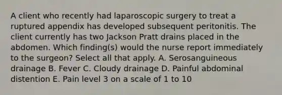 A client who recently had laparoscopic surgery to treat a ruptured appendix has developed subsequent peritonitis. The client currently has two Jackson Pratt drains placed in the abdomen. Which finding(s) would the nurse report immediately to the surgeon? Select all that apply. A. Serosanguineous drainage B. Fever C. Cloudy drainage D. Painful abdominal distention E. Pain level 3 on a scale of 1 to 10