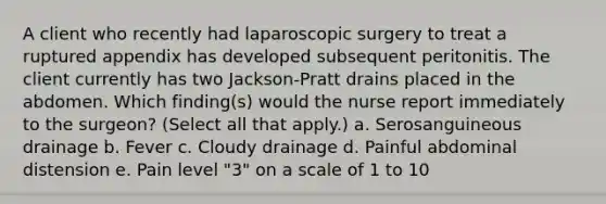 A client who recently had laparoscopic surgery to treat a ruptured appendix has developed subsequent peritonitis. The client currently has two Jackson-Pratt drains placed in the abdomen. Which finding(s) would the nurse report immediately to the surgeon? (Select all that apply.) a. Serosanguineous drainage b. Fever c. Cloudy drainage d. Painful abdominal distension e. Pain level "3" on a scale of 1 to 10