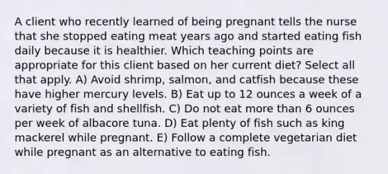 A client who recently learned of being pregnant tells the nurse that she stopped eating meat years ago and started eating fish daily because it is healthier. Which teaching points are appropriate for this client based on her current diet? Select all that apply. A) Avoid shrimp, salmon, and catfish because these have higher mercury levels. B) Eat up to 12 ounces a week of a variety of fish and shellfish. C) Do not eat more than 6 ounces per week of albacore tuna. D) Eat plenty of fish such as king mackerel while pregnant. E) Follow a complete vegetarian diet while pregnant as an alternative to eating fish.