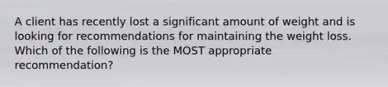 A client has recently lost a significant amount of weight and is looking for recommendations for maintaining the weight loss. Which of the following is the MOST appropriate recommendation?