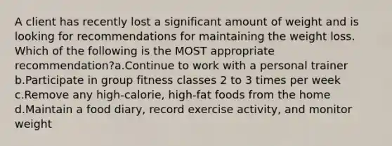 A client has recently lost a significant amount of weight and is looking for recommendations for maintaining the weight loss. Which of the following is the MOST appropriate recommendation?a.Continue to work with a personal trainer b.Participate in group fitness classes 2 to 3 times per week c.Remove any high-calorie, high-fat foods from the home d.Maintain a food diary, record exercise activity, and monitor weight