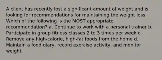 A client has recently lost a significant amount of weight and is looking for recommendations for maintaining the weight loss. Which of the following is the MOST appropriate recommendation? a. Continue to work with a personal trainer b. Participate in group fitness classes 2 to 3 times per week c. Remove any high-calorie, high-fat foods from the home d. Maintain a food diary, record exercise activity, and monitor weight