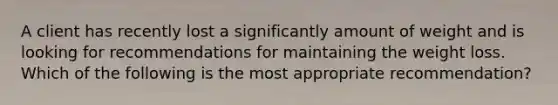 A client has recently lost a significantly amount of weight and is looking for recommendations for maintaining the weight loss. Which of the following is the most appropriate recommendation?