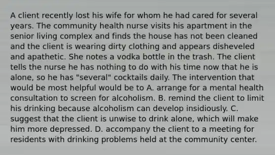 A client recently lost his wife for whom he had cared for several years. The community health nurse visits his apartment in the senior living complex and finds the house has not been cleaned and the client is wearing dirty clothing and appears disheveled and apathetic. She notes a vodka bottle in the trash. The client tells the nurse he has nothing to do with his time now that he is alone, so he has "several" cocktails daily. The intervention that would be most helpful would be to A. arrange for a mental health consultation to screen for alcoholism. B. remind the client to limit his drinking because alcoholism can develop insidiously. C. suggest that the client is unwise to drink alone, which will make him more depressed. D. accompany the client to a meeting for residents with drinking problems held at the community center.