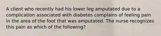 A client who recently had his lower leg amputated due to a complication associated with diabetes complains of feeling pain in the area of the foot that was amputated. The nurse recognizes this pain as which of the following?