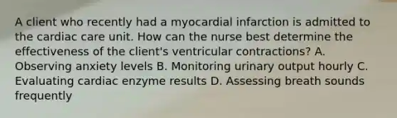 A client who recently had a myocardial infarction is admitted to the cardiac care unit. How can the nurse best determine the effectiveness of the client's ventricular contractions? A. Observing anxiety levels B. Monitoring urinary output hourly C. Evaluating cardiac enzyme results D. Assessing breath sounds frequently