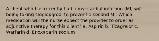 A client who has recently had a myocardial infartion (MI) will being taking clopidogreal to prevent a second MI. Which medication will the nurse expect the provider to order as adjunctive therapy for this client? a. Aspirin b. Ticagrelor c. Warfarin d. Enoxaparin sodium