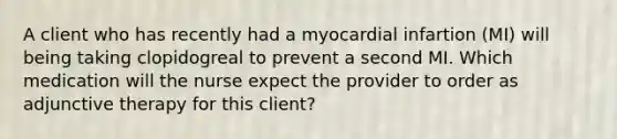 A client who has recently had a myocardial infartion (MI) will being taking clopidogreal to prevent a second MI. Which medication will the nurse expect the provider to order as adjunctive therapy for this client?