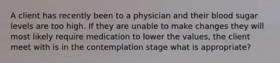 A client has recently been to a physician and their blood sugar levels are too high. If they are unable to make changes they will most likely require medication to lower the values, the client meet with is in the contemplation stage what is appropriate?