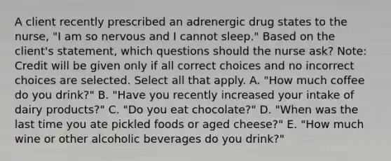 A client recently prescribed an adrenergic drug states to the​ nurse, "I am so nervous and I cannot​ sleep." Based on the​ client's statement, which questions should the nurse​ ask? ​Note: Credit will be given only if all correct choices and no incorrect choices are selected. Select all that apply. A. ​"How much coffee do you​ drink?" B. ​"Have you recently increased your intake of dairy​ products?" C. ​"Do you eat​ chocolate?" D. ​"When was the last time you ate pickled foods or aged​ cheese?" E. ​"How much wine or other alcoholic beverages do you​ drink?"