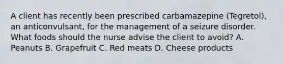 A client has recently been prescribed carbamazepine (Tegretol), an anticonvulsant, for the management of a seizure disorder. What foods should the nurse advise the client to avoid? A. Peanuts B. Grapefruit C. Red meats D. Cheese products