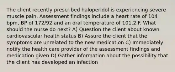 The client recently prescribed haloperidol is experiencing severe muscle pain. Assessment findings include a heart rate of 104 bpm, BP of 172/92 and an oral temperature of 101.2 F. What should the nurse do next? A) Question the client about known cardiovascular health status B) Assure the client that the symptoms are unrelated to the new medication C) Immediately notify the health care provider of the assessment findings and medication given D) Gather information about the possibility that the client has developed an infection