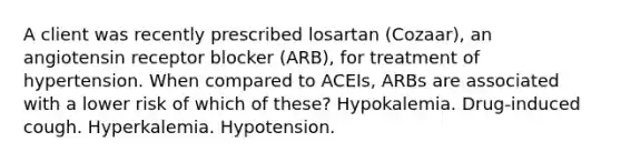 A client was recently prescribed losartan (Cozaar), an angiotensin receptor blocker (ARB), for treatment of hypertension. When compared to ACEIs, ARBs are associated with a lower risk of which of these? Hypokalemia. Drug-induced cough. Hyperkalemia. Hypotension.