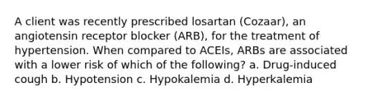 A client was recently prescribed losartan (Cozaar), an angiotensin receptor blocker (ARB), for the treatment of hypertension. When compared to ACEIs, ARBs are associated with a lower risk of which of the following? a. Drug-induced cough b. Hypotension c. Hypokalemia d. Hyperkalemia