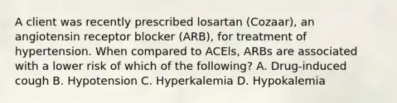 A client was recently prescribed losartan (Cozaar), an angiotensin receptor blocker (ARB), for treatment of hypertension. When compared to ACEls, ARBs are associated with a lower risk of which of the following? A. Drug-induced cough B. Hypotension C. Hyperkalemia D. Hypokalemia