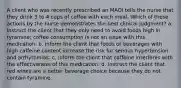 A client who was recently prescribed an MAOI tells the nurse that they drink 3 to 4 cups of coffee with each meal. Which of these actions by the nurse demonstrates the best clinical judgment? a. Instruct the client that they only need to avoid foods high in tyramine; coffee consumption is not an issue with this medication. b. Inform the client that foods or beverages with high caffeine content increase the risk for serious hypertension and arrhythmias. c. Inform the client that caffeine interferes with the effectiveness of this medication. d. Instruct the client that red wines are a better beverage choice because they do not contain tyramine.