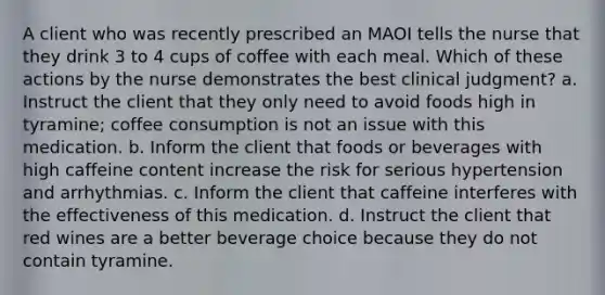 A client who was recently prescribed an MAOI tells the nurse that they drink 3 to 4 cups of coffee with each meal. Which of these actions by the nurse demonstrates the best clinical judgment? a. Instruct the client that they only need to avoid foods high in tyramine; coffee consumption is not an issue with this medication. b. Inform the client that foods or beverages with high caffeine content increase the risk for serious hypertension and arrhythmias. c. Inform the client that caffeine interferes with the effectiveness of this medication. d. Instruct the client that red wines are a better beverage choice because they do not contain tyramine.