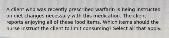 A client who was recently prescribed warfarin is being instructed on diet changes necessary with this medication. The client reports enjoying all of these food items. Which items should the nurse instruct the client to limit consuming? Select all that apply.