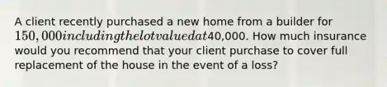 A client recently purchased a new home from a builder for 150,000 including the lot valued at40,000. How much insurance would you recommend that your client purchase to cover full replacement of the house in the event of a loss?