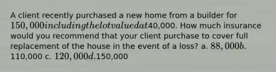 A client recently purchased a new home from a builder for 150,000 including the lot valued at40,000. How much insurance would you recommend that your client purchase to cover full replacement of the house in the event of a loss? a. 88,000 b.110,000 c. 120,000 d.150,000