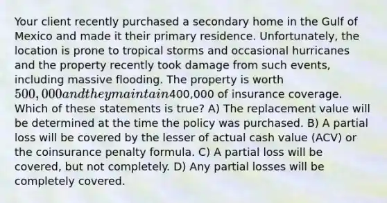 Your client recently purchased a secondary home in the Gulf of Mexico and made it their primary residence. Unfortunately, the location is prone to tropical storms and occasional hurricanes and the property recently took damage from such events, including massive flooding. The property is worth 500,000 and they maintain400,000 of insurance coverage. Which of these statements is true? A) The replacement value will be determined at the time the policy was purchased. B) A partial loss will be covered by the lesser of actual cash value (ACV) or the coinsurance penalty formula. C) A partial loss will be covered, but not completely. D) Any partial losses will be completely covered.