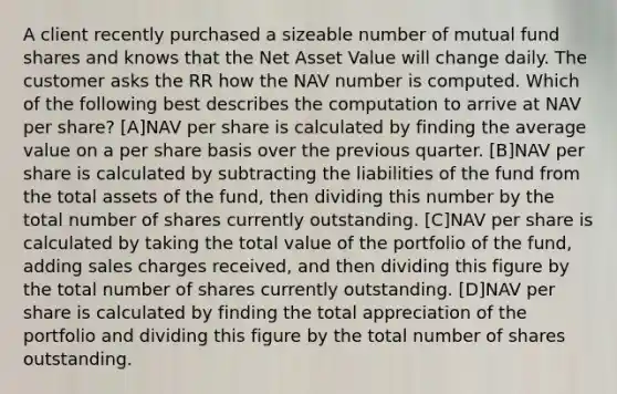 A client recently purchased a sizeable number of mutual fund shares and knows that the Net Asset Value will change daily. The customer asks the RR how the NAV number is computed. Which of the following best describes the computation to arrive at NAV per share? [A]NAV per share is calculated by finding the average value on a per share basis over the previous quarter. [B]NAV per share is calculated by subtracting the liabilities of the fund from the total assets of the fund, then dividing this number by the total number of shares currently outstanding. [C]NAV per share is calculated by taking the total value of the portfolio of the fund, adding sales charges received, and then dividing this figure by the total number of shares currently outstanding. [D]NAV per share is calculated by finding the total appreciation of the portfolio and dividing this figure by the total number of shares outstanding.