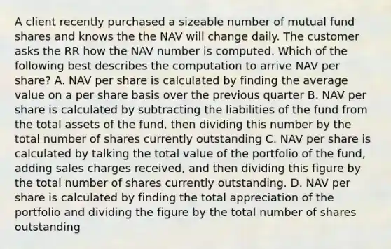 A client recently purchased a sizeable number of mutual fund shares and knows the the NAV will change daily. The customer asks the RR how the NAV number is computed. Which of the following best describes the computation to arrive NAV per share? A. NAV per share is calculated by finding the average value on a per share basis over the previous quarter B. NAV per share is calculated by subtracting the liabilities of the fund from the total assets of the fund, then dividing this number by the total number of shares currently outstanding C. NAV per share is calculated by talking the total value of the portfolio of the fund, adding sales charges received, and then dividing this figure by the total number of shares currently outstanding. D. NAV per share is calculated by finding the total appreciation of the portfolio and dividing the figure by the total number of shares outstanding