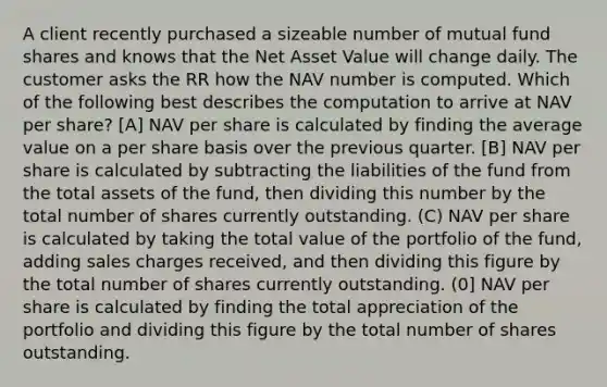 A client recently purchased a sizeable number of mutual fund shares and knows that the Net Asset Value will change daily. The customer asks the RR how the NAV number is computed. Which of the following best describes the computation to arrive at NAV per share? [A] NAV per share is calculated by finding the average value on a per share basis over the previous quarter. [B] NAV per share is calculated by subtracting the liabilities of the fund from the total assets of the fund, then dividing this number by the total number of shares currently outstanding. (C) NAV per share is calculated by taking the total value of the portfolio of the fund, adding sales charges received, and then dividing this figure by the total number of shares currently outstanding. (0] NAV per share is calculated by finding the total appreciation of the portfolio and dividing this figure by the total number of shares outstanding.