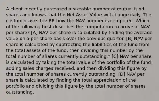 A client recently purchased a sizeable number of mutual fund shares and knows that the Net Asset Value will change daily. The customer asks the RR how the NAV number is computed. Which of the following best describes the computation to arrive at NAV per share? [A] NAV per share is calculated by finding the average value on a per share basis over the previous quarter. [B] NAV per share is calculated by subtracting the liabilities of the fund from the total assets of the fund, then dividing this number by the total number of shares currently outstanding.* [C] NAV per share is calculated by taking the total value of the portfolio of the fund, adding sales charges received, and then dividing this figure by the total number of shares currently outstanding. [D] NAV per share is calculated by finding the total appreciation of the portfolio and dividing this figure by the total number of shares outstanding.