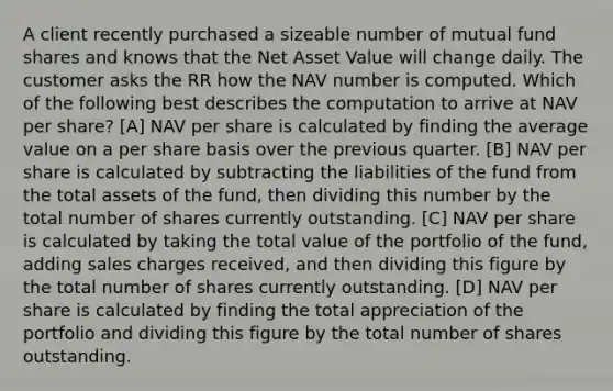 A client recently purchased a sizeable number of mutual fund shares and knows that the Net Asset Value will change daily. The customer asks the RR how the NAV number is computed. Which of the following best describes the computation to arrive at NAV per share? [A] NAV per share is calculated by finding the average value on a per share basis over the previous quarter. [B] NAV per share is calculated by subtracting the liabilities of the fund from the total assets of the fund, then dividing this number by the total number of shares currently outstanding. [C] NAV per share is calculated by taking the total value of the portfolio of the fund, adding sales charges received, and then dividing this figure by the total number of shares currently outstanding. [D] NAV per share is calculated by finding the total appreciation of the portfolio and dividing this figure by the total number of shares outstanding.